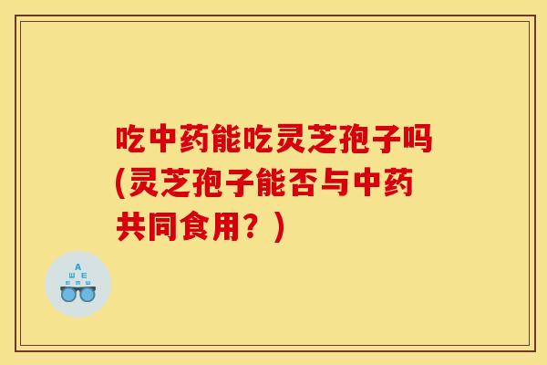 吃中药能吃灵芝孢子吗(灵芝孢子能否与中药共同食用？)