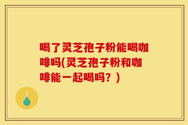 喝了灵芝孢子粉能喝咖啡吗(灵芝孢子粉和咖啡能一起喝吗？)