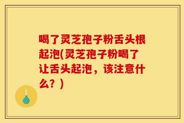 喝了灵芝孢子粉舌头根起泡(灵芝孢子粉喝了让舌头起泡，该注意什么？)