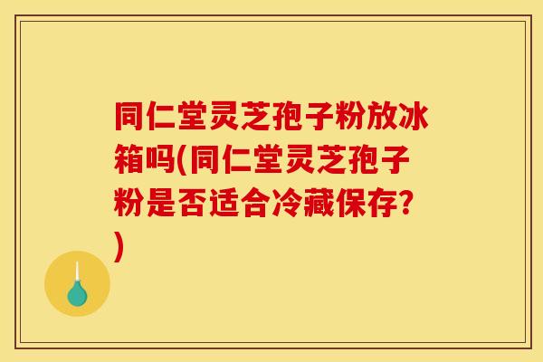 同仁堂灵芝孢子粉放冰箱吗(同仁堂灵芝孢子粉是否适合冷藏保存？)