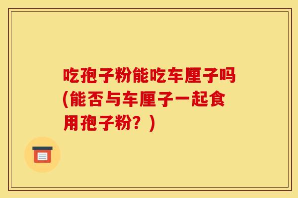 吃孢子粉能吃车厘子吗(能否与车厘子一起食用孢子粉？)