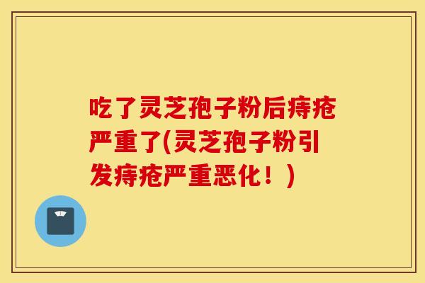 吃了灵芝孢子粉后痔疮严重了(灵芝孢子粉引发痔疮严重恶化！)