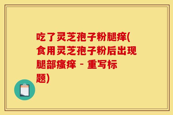 吃了灵芝孢子粉腿痒(食用灵芝孢子粉后出现腿部瘙痒 - 重写标题)