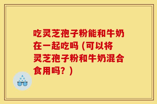 吃灵芝孢子粉能和牛奶在一起吃吗 (可以将灵芝孢子粉和牛奶混合食用吗？)