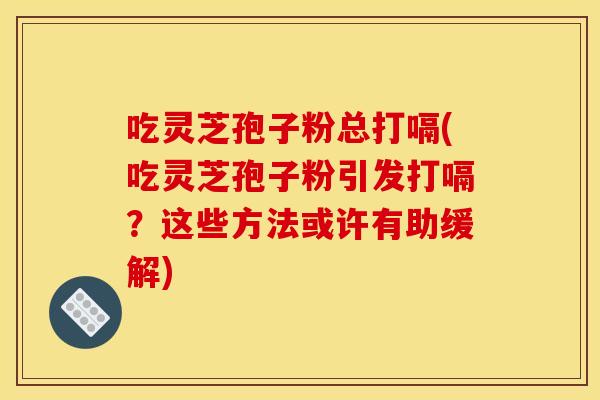 吃灵芝孢子粉总打嗝(吃灵芝孢子粉引发打嗝？这些方法或许有助缓解)