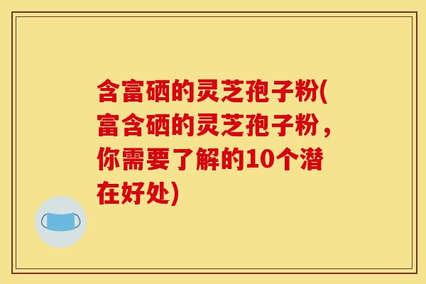 含富硒的灵芝孢子粉(富含硒的灵芝孢子粉，你需要了解的10个潜在好处)