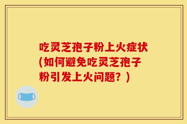 吃灵芝孢子粉上火症状(如何避免吃灵芝孢子粉引发上火问题？)