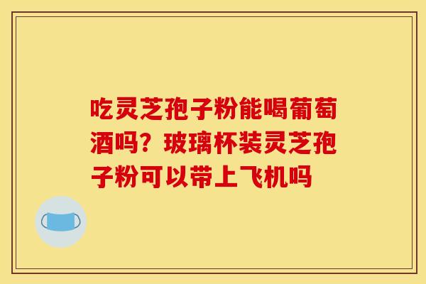 吃灵芝孢子粉能喝葡萄酒吗？玻璃杯装灵芝孢子粉可以带上飞机吗