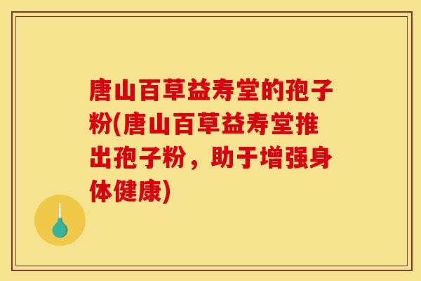 唐山百草益寿堂的孢子粉(唐山百草益寿堂推出孢子粉，助于增强身体健康)