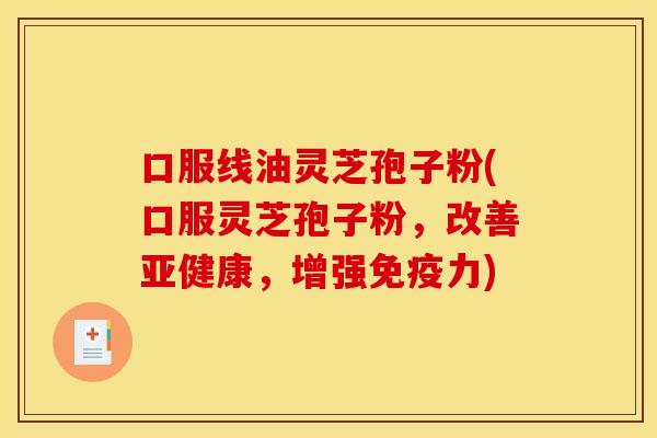 口服线油灵芝孢子粉(口服灵芝孢子粉，改善亚健康，增强免疫力)
