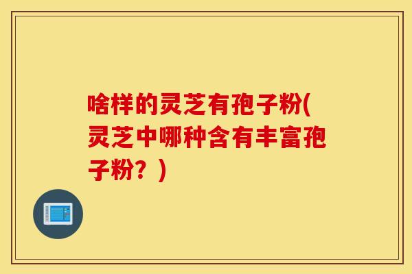 啥样的灵芝有孢子粉(灵芝中哪种含有丰富孢子粉？)