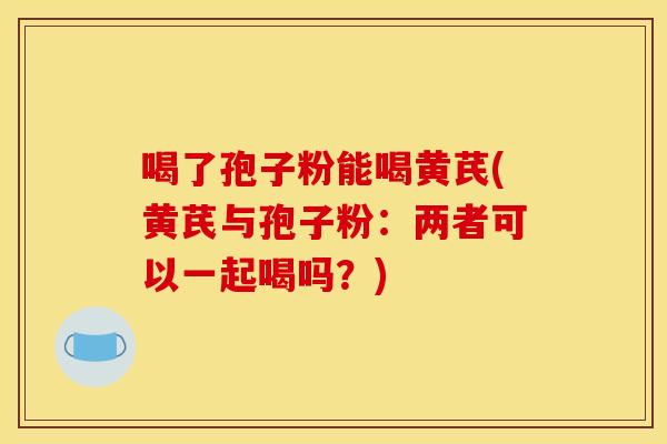 喝了孢子粉能喝黄芪(黄芪与孢子粉：两者可以一起喝吗？)