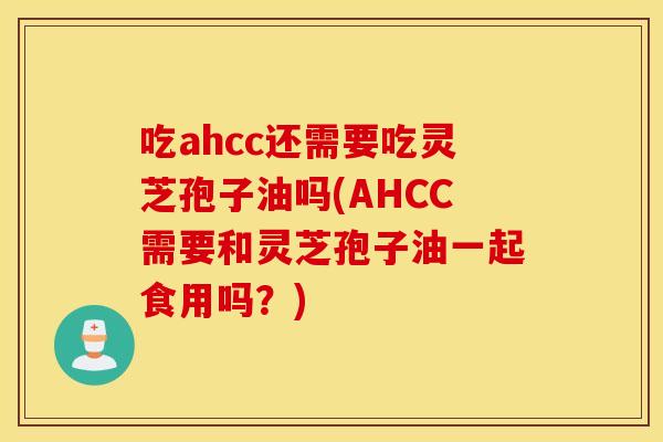 吃ahcc还需要吃灵芝孢子油吗(AHCC需要和灵芝孢子油一起食用吗？)