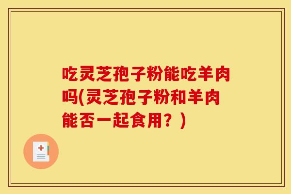 吃灵芝孢子粉能吃羊肉吗(灵芝孢子粉和羊肉能否一起食用？)