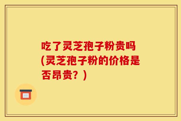 吃了灵芝孢子粉贵吗 (灵芝孢子粉的价格是否昂贵？)