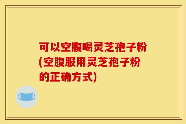 可以空腹喝灵芝孢子粉(空腹服用灵芝孢子粉的正确方式)