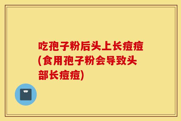 吃孢子粉后头上长痘痘(食用孢子粉会导致头部长痘痘)