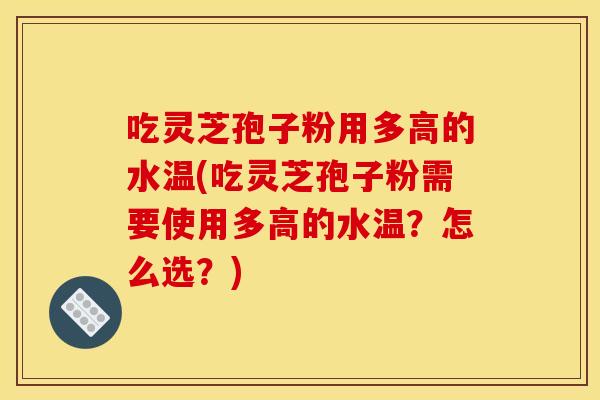吃灵芝孢子粉用多高的水温(吃灵芝孢子粉需要使用多高的水温？怎么选？)