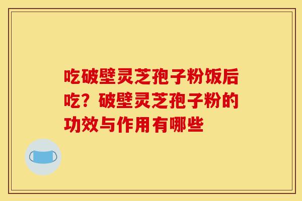 吃破壁灵芝孢子粉饭后吃？破壁灵芝孢子粉的功效与作用有哪些