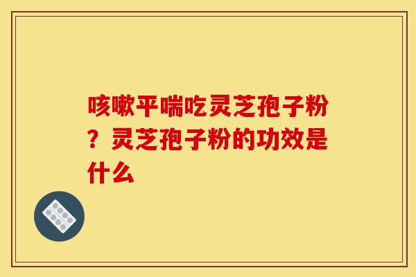 咳嗽平喘吃灵芝孢子粉？灵芝孢子粉的功效是什么