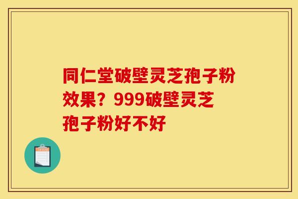 同仁堂破壁灵芝孢子粉效果？999破壁灵芝孢子粉好不好