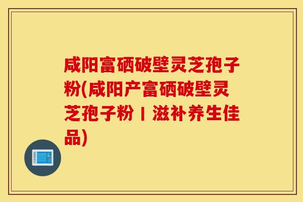 咸阳富硒破壁灵芝孢子粉(咸阳产富硒破壁灵芝孢子粉丨滋补养生佳品)