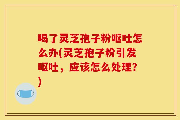 喝了灵芝孢子粉呕吐怎么办(灵芝孢子粉引发呕吐，应该怎么处理？)