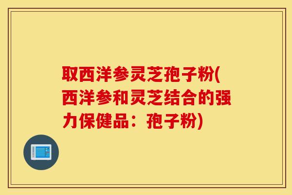 取西洋参灵芝孢子粉(西洋参和灵芝结合的强力保健品：孢子粉)