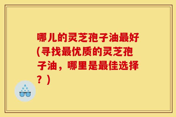 哪儿的灵芝孢子油最好(寻找最优质的灵芝孢子油，哪里是最佳选择？)