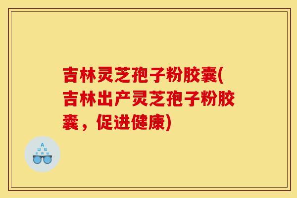吉林灵芝孢子粉胶囊(吉林出产灵芝孢子粉胶囊，促进健康)
