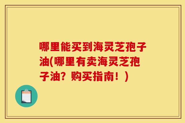 哪里能买到海灵芝孢子油(哪里有卖海灵芝孢子油？购买指南！)