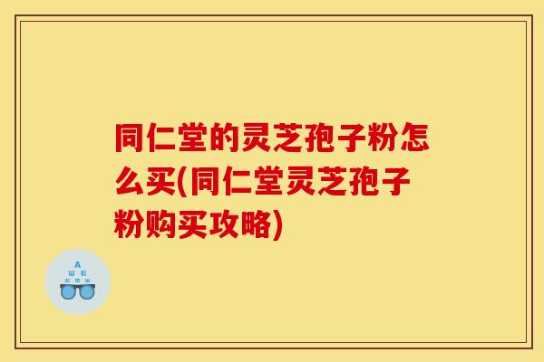 同仁堂的灵芝孢子粉怎么买(同仁堂灵芝孢子粉购买攻略)