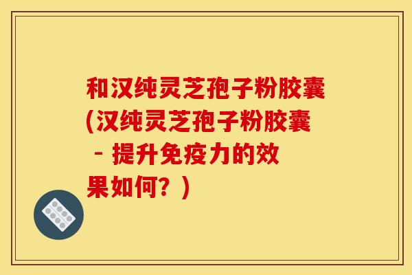 和汉纯灵芝孢子粉胶囊(汉纯灵芝孢子粉胶囊 - 提升免疫力的效果如何？)