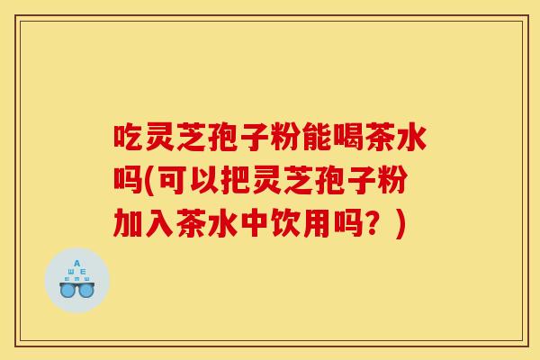 吃灵芝孢子粉能喝茶水吗(可以把灵芝孢子粉加入茶水中饮用吗？)