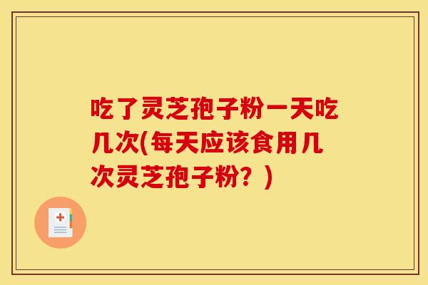 吃了灵芝孢子粉一天吃几次(每天应该食用几次灵芝孢子粉？)