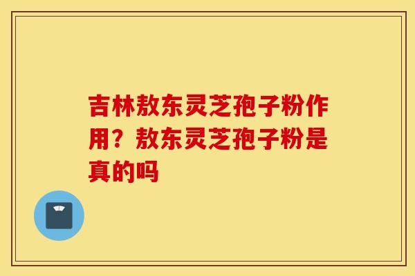 吉林敖东灵芝孢子粉作用？敖东灵芝孢子粉是真的吗