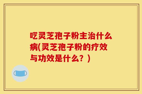 呓灵芝孢子粉主治什么病(灵芝孢子粉的疗效与功效是什么？)