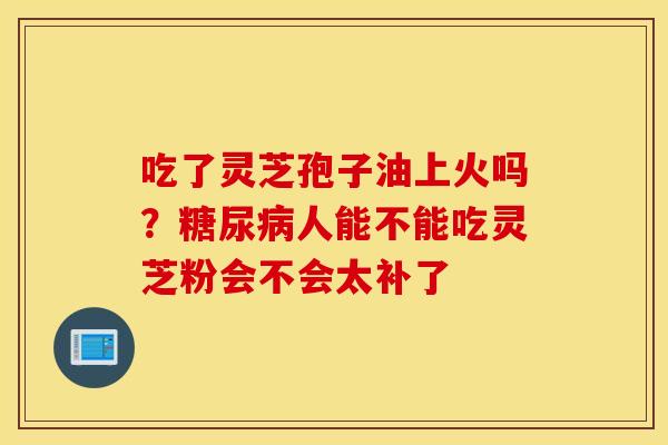 吃了灵芝孢子油上火吗？糖尿病人能不能吃灵芝粉会不会太补了