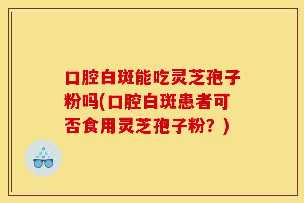 口腔白斑能吃灵芝孢子粉吗(口腔白斑患者可否食用灵芝孢子粉？)