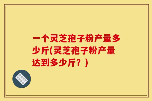 一个灵芝孢子粉产量多少斤(灵芝孢子粉产量达到多少斤？)