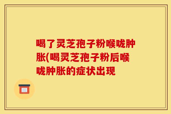 喝了灵芝孢子粉喉咙肿胀(喝灵芝孢子粉后喉咙肿胀的症状出现