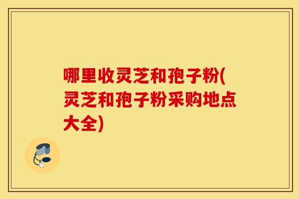 哪里收灵芝和孢子粉(灵芝和孢子粉采购地点大全)