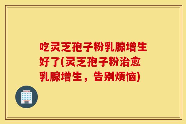 吃灵芝孢子粉乳腺增生好了(灵芝孢子粉治愈乳腺增生，告别烦恼)