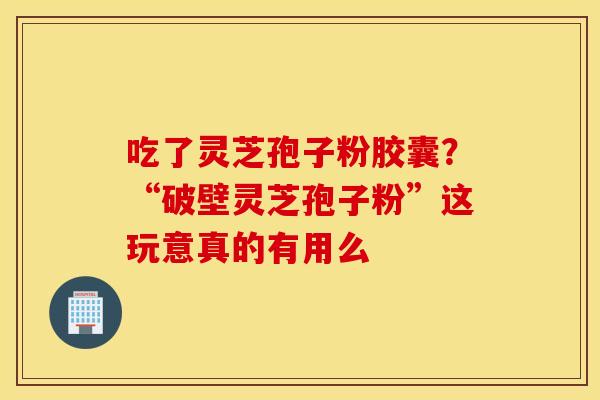 吃了灵芝孢子粉胶囊？“破壁灵芝孢子粉”这玩意真的有用么