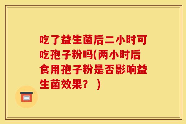 吃了益生菌后二小时可吃孢子粉吗(两小时后食用孢子粉是否影响益生菌效果？ )