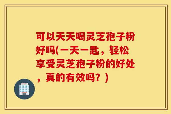 可以天天喝灵芝孢子粉好吗(一天一匙，轻松享受灵芝孢子粉的好处，真的有效吗？)