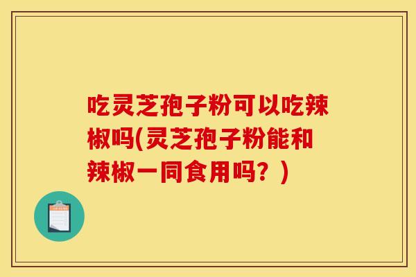 吃灵芝孢子粉可以吃辣椒吗(灵芝孢子粉能和辣椒一同食用吗？)