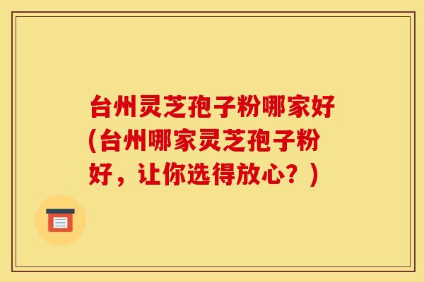 台州灵芝孢子粉哪家好(台州哪家灵芝孢子粉好，让你选得放心？)