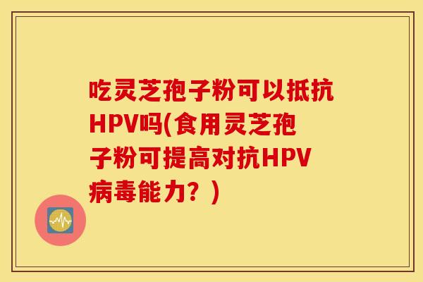 吃灵芝孢子粉可以抵抗HPV吗(食用灵芝孢子粉可提高对抗HPV病毒能力？)