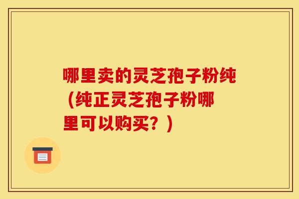 哪里卖的灵芝孢子粉纯 (纯正灵芝孢子粉哪里可以购买？)
